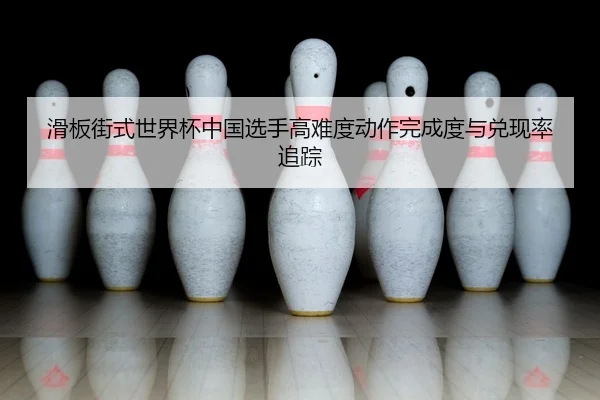 滑板街式世界杯中国选手高难度动作完成度与兑现率追踪