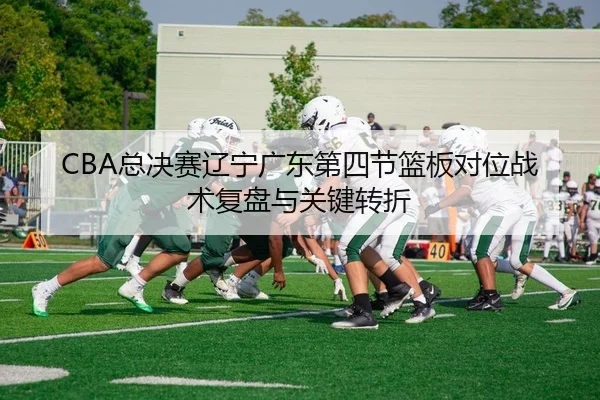 CBA总决赛辽宁广东第四节篮板对位战术复盘与关键转折